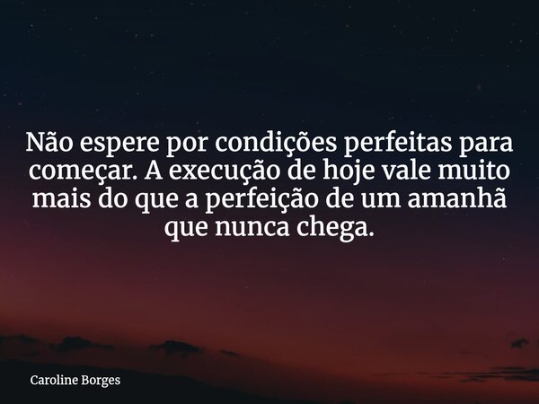 Não espere por condições perfeitas para começar. A execução de hoje vale muito mais do que a perfeição de um amanhã que nunca chega.⁠... Frase de Caroline Borges.