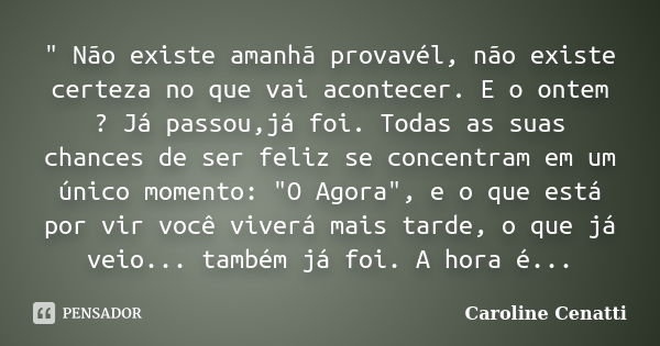 " Não existe amanhã provavél, não existe certeza no que vai acontecer. E o ontem ? Já passou,já foi. Todas as suas chances de ser feliz se concentram em um... Frase de Caroline Cenatti.