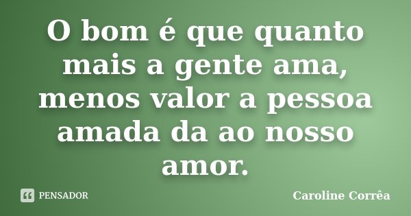 O bom é que quanto mais a gente ama, menos valor a pessoa amada da ao nosso amor.... Frase de Caroline Corrêa.