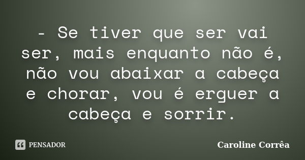 - Se tiver que ser vai ser, mais enquanto não é, não vou abaixar a cabeça e chorar, vou é erguer a cabeça e sorrir.... Frase de Caroline Corrêa.