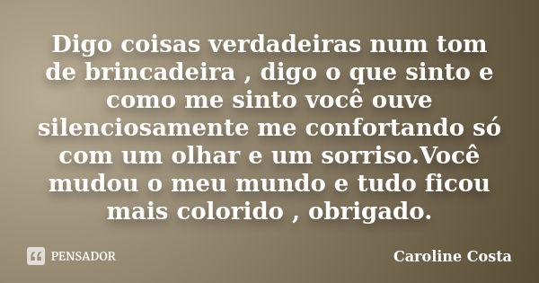 Digo coisas verdadeiras num tom de brincadeira , digo o que sinto e como me sinto você ouve silenciosamente me confortando só com um olhar e um sorriso.Você mud... Frase de Caroline Costa.