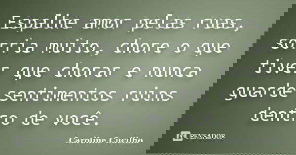 Espalhe amor pelas ruas, sorria muito, chore o que tiver que chorar e nunca guarde sentimentos ruins dentro de você.... Frase de Caroline Cucilho.