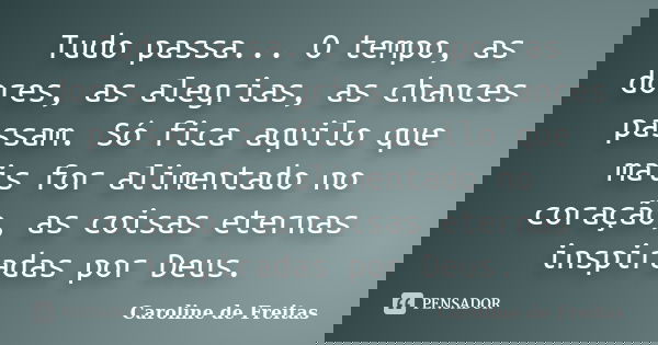 Tudo passa... O tempo, as dores, as alegrias, as chances passam. Só fica aquilo que mais for alimentado no coração, as coisas eternas inspiradas por Deus.... Frase de Caroline de Freitas.