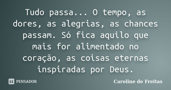 Tudo passa... O tempo, as dores, as alegrias, as chances passam. Só fica aquilo que mais for alimentado no coração, as coisas eternas inspiradas por Deus.... Frase de Caroline de Freitas.