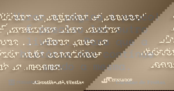 Virar a página é pouco! É preciso ler outro livro... Para que a história não continue sendo a mesma.... Frase de Caroline de Freitas.