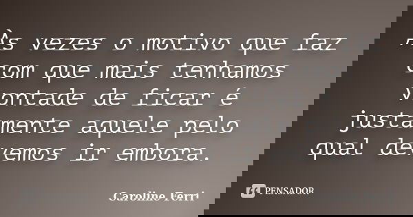 Às vezes o motivo que faz com que mais tenhamos vontade de ficar é justamente aquele pelo qual devemos ir embora.... Frase de Caroline Ferri.