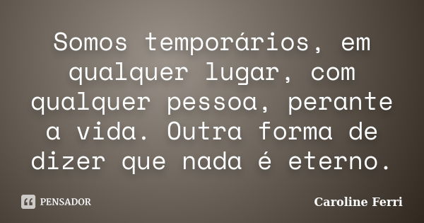 Somos temporários, em qualquer lugar, com qualquer pessoa, perante a vida. Outra forma de dizer que nada é eterno.... Frase de Caroline Ferri.