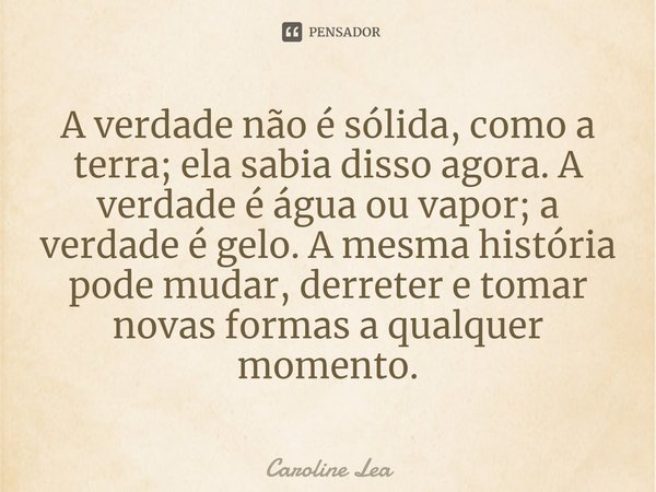 A verdade não é sólida, como a terra; ela sabia disso agora. A verdade é água ou vapor; a verdade é gelo. A mesma história pode mudar, derreter e tomar novas fo... Frase de Caroline Lea.