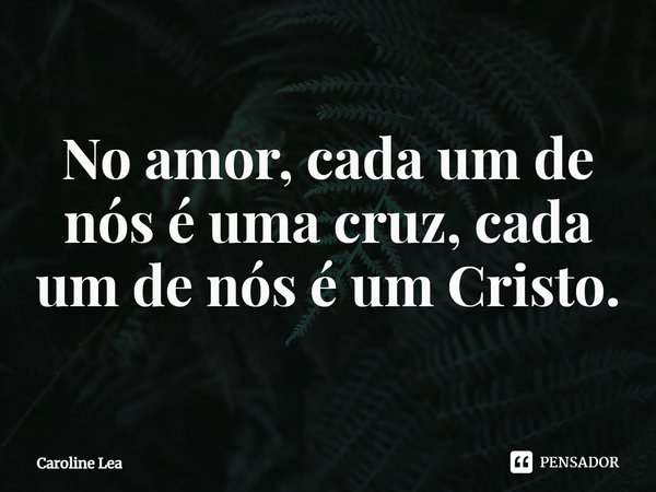 ⁠No amor, cada um de nós é uma cruz, cada um de nós é um Cristo.... Frase de Caroline Lea.