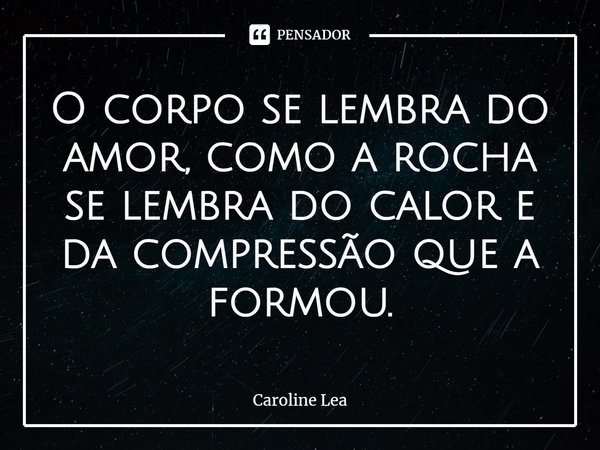 ⁠O corpo se lembra do amor, como a rocha se lembra do calor e da compressão que a formou.... Frase de Caroline Lea.