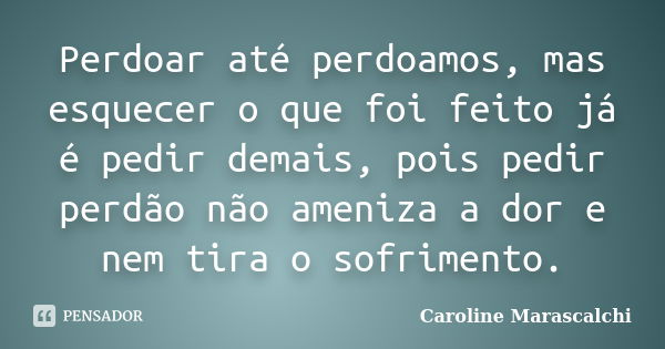 Perdoar até perdoamos, mas esquecer o que foi feito já é pedir demais, pois pedir perdão não ameniza a dor e nem tira o sofrimento.... Frase de Caroline Marascalchi.