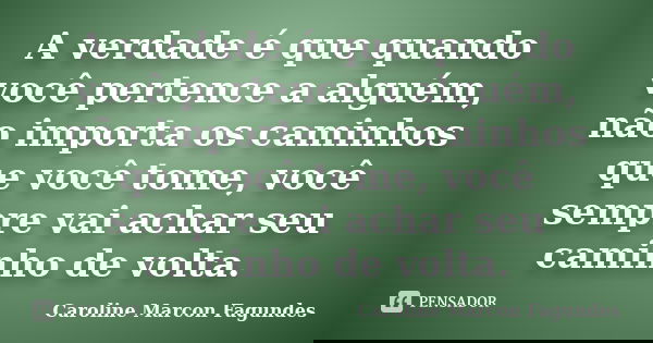 A verdade é que quando você pertence a alguém, não importa os caminhos que você tome, você sempre vai achar seu caminho de volta.... Frase de Caroline Marcon Fagundes.