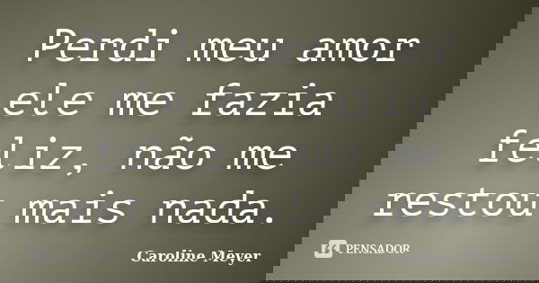 Perdi meu amor ele me fazia feliz, não me restou mais nada.... Frase de Caroline Meyer.