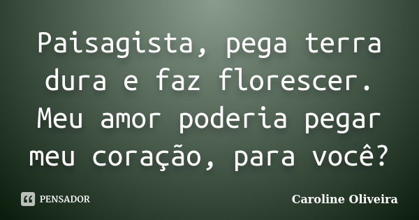 Paisagista, pega terra dura e faz florescer. Meu amor poderia pegar meu coração, para você?... Frase de Caroline Oliveira.