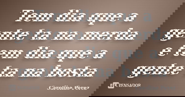 Tem dia que a gente ta na merda e tem dia que a gente ta na bosta... Frase de Caroline Perez.