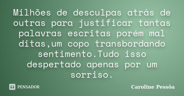 Milhões de desculpas atrás de outras para justificar tantas palavras escritas porém mal ditas,um copo transbordando sentimento.Tudo isso despertado apenas por u... Frase de Caroline Pessôa.