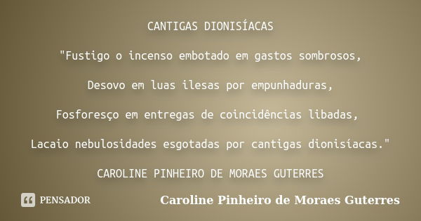 CANTIGAS DIONISÍACAS "Fustigo o incenso embotado em gastos sombrosos, Desovo em luas ilesas por empunhaduras, Fosforesço em entregas de coincidências libad... Frase de CAROLINE PINHEIRO DE MORAES GUTERRES.