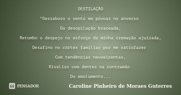 DESTILAÇÃO "Dessaboro o vento em póvoas no anverso Da desopilação braceada, Retumbo o despejo no esforço da minha cremação ajuizada, Desafino no córtex fam... Frase de CAROLINE PINHEIRO DE MORAES GUTERRES.