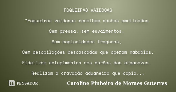 FOGUEIRAS VAIDOSAS "Fogueiras vaidosas recolhem sonhos amotinados Sem pressa, sem esvaimentos, Sem copiosidades fragosas, Sem desopilações descascadas que ... Frase de CAROLINE PINHEIRO DE MORAES GUTERRES.