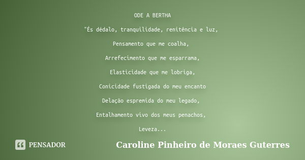 ODE A BERTHA "És dédalo, tranquilidade, renitência e luz, Pensamento que me coalha, Arrefecimento que me esparrama, Elasticidade que me lobriga, Conicidade... Frase de CAROLINE PINHEIRO DE MORAES GUTERRES.