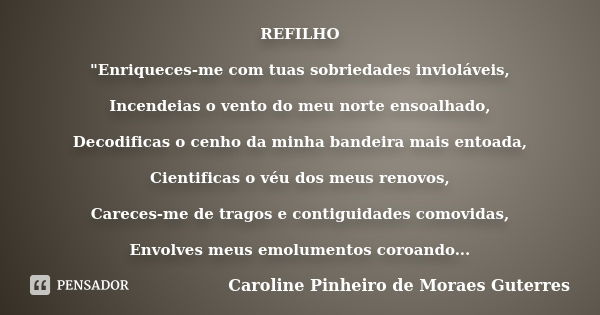 REFILHO "Enriqueces-me com tuas sobriedades invioláveis, Incendeias o vento do meu norte ensoalhado, Decodificas o cenho da minha bandeira mais entoada, Ci... Frase de CAROLINE PINHEIRO DE MORAES GUTERRES.