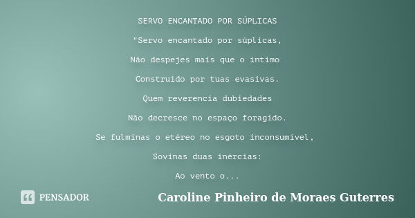 SERVO ENCANTADO POR SÚPLICAS "Servo encantado por súplicas, Não despejes mais que o íntimo Construído por tuas evasivas. Quem reverencia dubiedades Não dec... Frase de CAROLINE PINHEIRO DE MORAES GUTERRES.