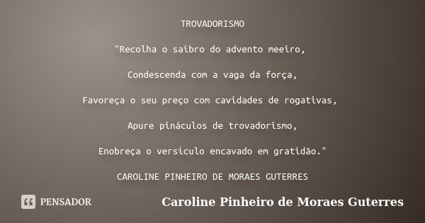 TROVADORISMO "Recolha o saibro do advento meeiro, Condescenda com a vaga da força, Favoreça o seu preço com cavidades de rogativas, Apure pináculos de trov... Frase de CAROLINE PINHEIRO DE MORAES GUTERRES.