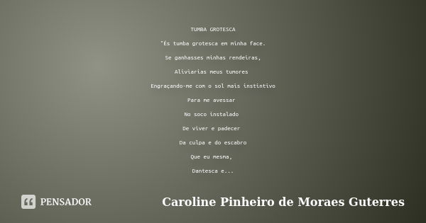 TUMBA GROTESCA "És tumba grotesca em minha face. Se ganhasses minhas rendeiras, Aliviarias meus tumores Engraçando-me com o sol mais instintivo Para me ave... Frase de CAROLINE PINHEIRO DE MORAES GUTERRES.