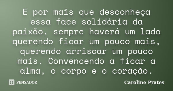 E por mais que desconheça essa face solidária da paixão, sempre haverá um lado querendo ficar um pouco mais, querendo arriscar um pouco mais. Convencendo a fica... Frase de Caroline Prates.