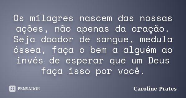 Os milagres nascem das nossas ações, não apenas da oração. Seja doador de sangue, medula óssea, faça o bem a alguém ao invés de esperar que um Deus faça isso po... Frase de Caroline Prates.