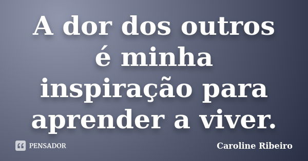 A dor dos outros é minha inspiração para aprender a viver.... Frase de Caroline Ribeiro.