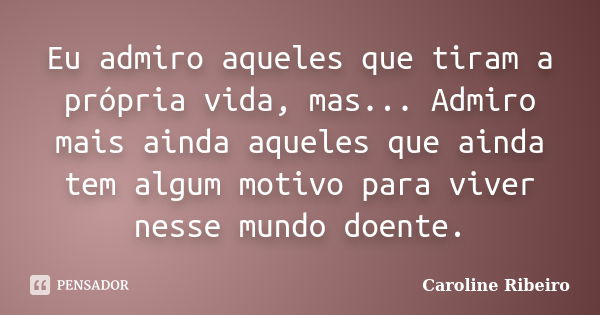 Eu admiro aqueles que tiram a própria vida, mas... Admiro mais ainda aqueles que ainda tem algum motivo para viver nesse mundo doente.... Frase de Caroline Ribeiro.