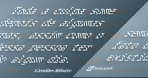 Toda a culpa some depois de algumas semanas, assim como o fato dessa pessoa ter existido algum dia.... Frase de Caroline Ribeiro.