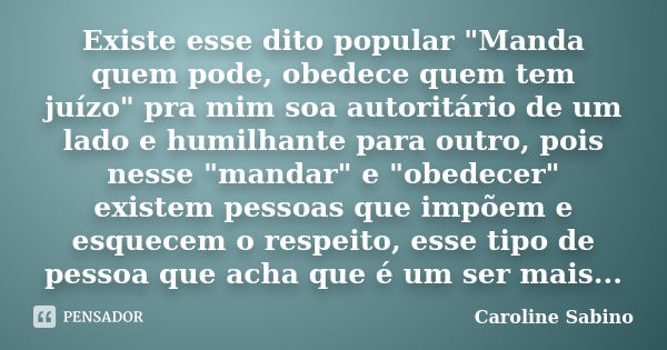 Existe esse dito popular "Manda quem pode, obedece quem tem juízo" pra mim soa autoritário de um lado e humilhante para outro, pois nesse "mandar... Frase de Caroline Sabino.