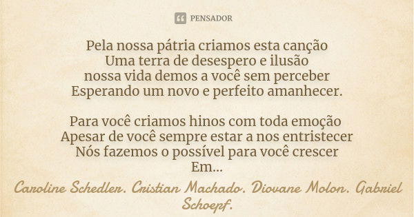 Pela nossa pátria criamos esta canção Uma terra de desespero e ilusão nossa vida demos a você sem perceber Esperando um novo e perfeito amanhecer. Para você cri... Frase de Caroline Schedler. Cristian Machado. Diovane Molon. Gabriel Schoepf..