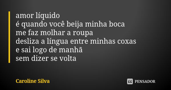 amor líquido é quando você beija minha boca me faz molhar a roupa desliza a língua entre minhas coxas e sai logo de manhã sem dizer se volta... Frase de Caroline Silva.