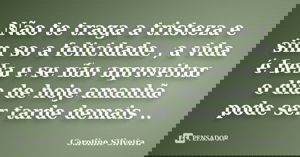 Não te traga a tristeza e sim so a felicidade , a vida é bela e se não aproveitar o dia de hoje amanhã pode ser tarde demais ..... Frase de Caroline Silveira.