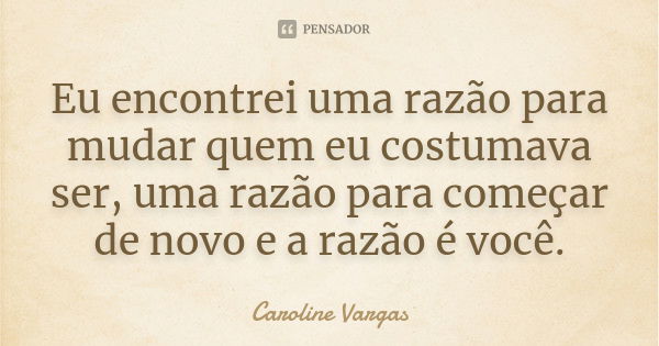 Eu encontrei uma razão para mudar quem eu costumava ser, uma razão para começar de novo e a razão é você.... Frase de Caroline Vargas.