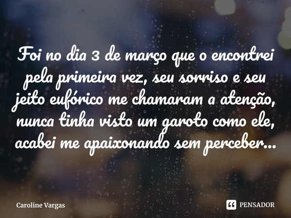 ⁠Foi no dia 3 de março que o encontrei pela primeira vez, seu sorriso e seu jeito eufórico me chamaram a atenção, nunca tinha visto um garoto como ele, acabei m... Frase de Caroline Vargas.