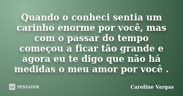 Quando o conheci sentia um carinho enorme por você, mas com o passar do tempo começou a ficar tão grande e agora eu te digo que não há medidas o meu amor por vo... Frase de Caroline Vargas.