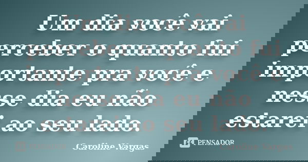 Um dia você vai perceber o quanto fui importante pra você e nesse dia eu não estarei ao seu lado.... Frase de Caroline Vargas.