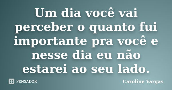 Um dia você vai perceber o quanto fui importante pra você e nesse dia eu não estarei ao seu lado.... Frase de Caroline Vargas.