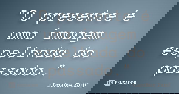 "O presente é uma imagem espelhada do passado."... Frase de Caroline Zotti.