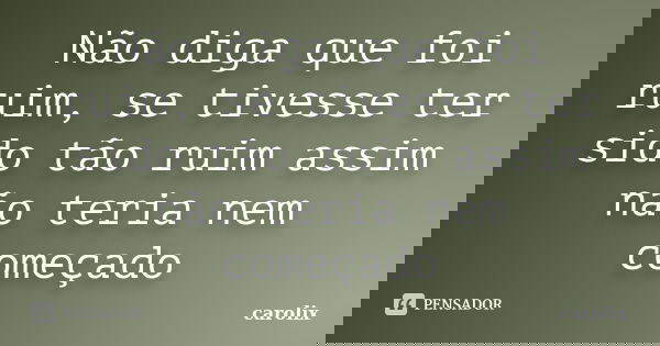 Não diga que foi ruim, se tivesse ter sido tão ruim assim não teria nem começado... Frase de carolix.