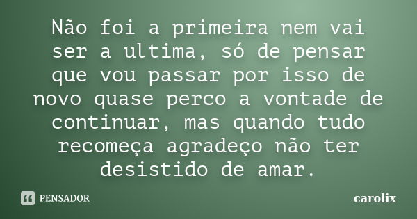 Não foi a primeira nem vai ser a ultima, só de pensar que vou passar por isso de novo quase perco a vontade de continuar, mas quando tudo recomeça agradeço não ... Frase de carolix.