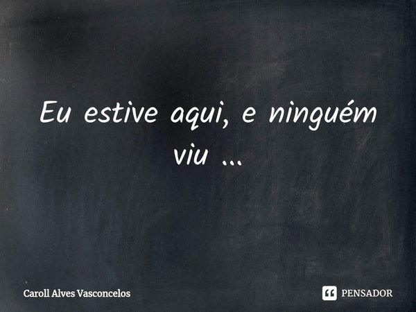 ⁠Eu estive aqui, e ninguém viu ...... Frase de Caroll Alves Vasconcelos.