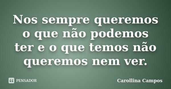 Nos sempre queremos o que não podemos ter e o que temos não queremos nem ver.... Frase de Carollina Campos.