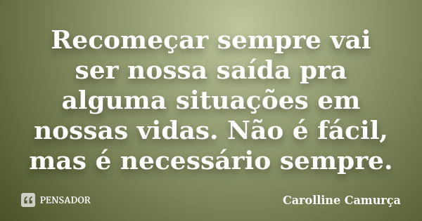 Recomeçar sempre vai ser nossa saída pra alguma situações em nossas vidas. Não é fácil, mas é necessário sempre.... Frase de Carolline Camurça.