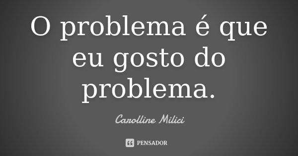O problema é que eu gosto do problema.... Frase de Carolline Milici.