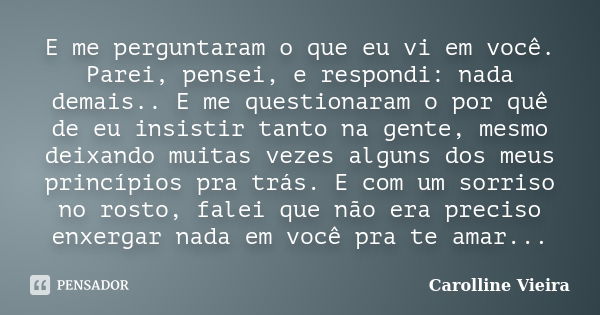 E me perguntaram o que eu vi em você. Parei, pensei, e respondi: nada demais.. E me questionaram o por quê de eu insistir tanto na gente, mesmo deixando muitas ... Frase de Carolline Vieira.